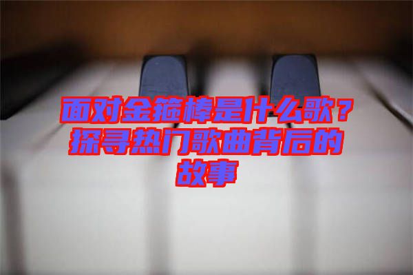 面對金箍棒是什么歌？探尋熱門歌曲背后的故事