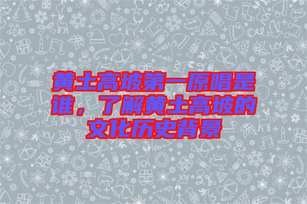 黃土高坡第一原唱是誰，了解黃土高坡的文化歷史背景