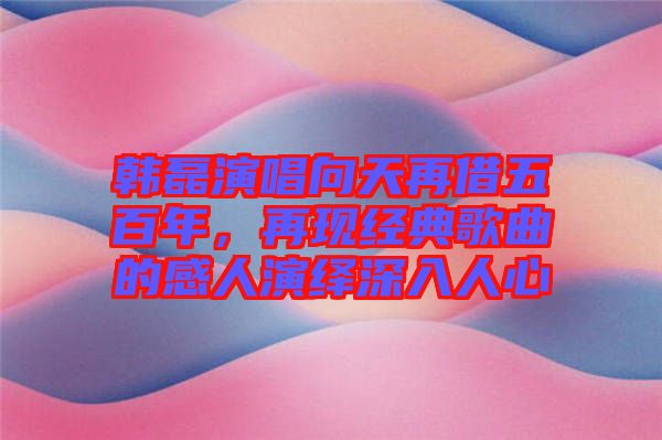 韓磊演唱向天再借五百年，再現(xiàn)經(jīng)典歌曲的感人演繹深入人心