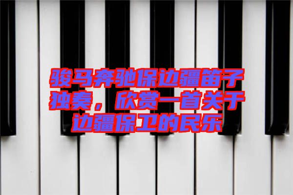 駿馬奔馳保邊疆笛子獨奏，欣賞一首關于邊疆保衛(wèi)的民樂