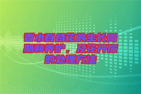 香水百合花的生長周期和養(yǎng)護，及花開后的處理方法