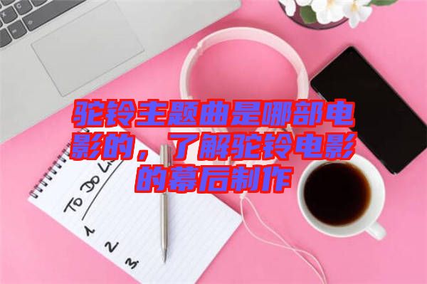駝鈴主題曲是哪部電影的，了解駝鈴電影的幕后制作