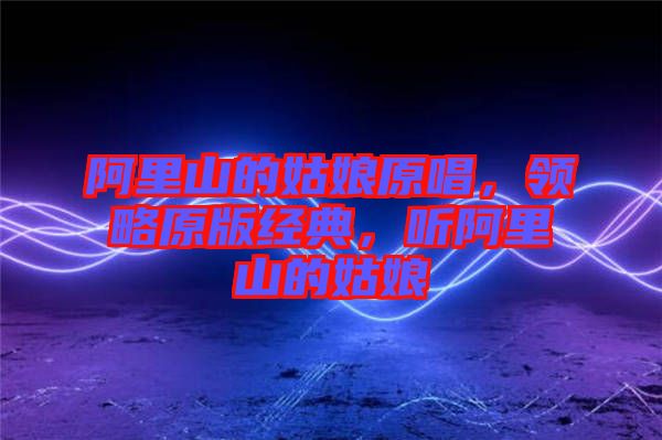 阿里山的姑娘原唱，領(lǐng)略原版經(jīng)典，聽阿里山的姑娘