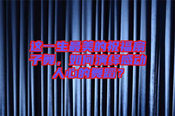 這一生最美的祝福扇子舞，如何演繹感動人心的舞蹈？