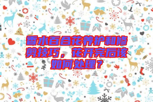 香水百合花養(yǎng)護和修剪技巧，花開完后該如何處理？