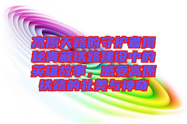 高原天路的守護者揭秘青藏鐵路建設中的英雄故事，感受高原鐵路的壯美與神奇