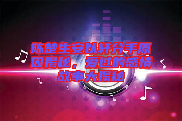 陳楚生安以軒分手原因揭秘，愛過(guò)的感情故事大揭秘