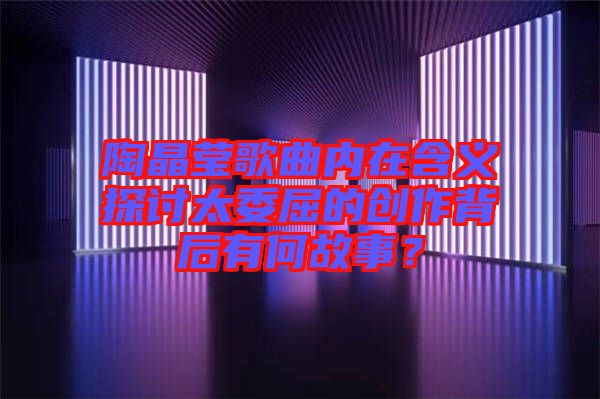 陶晶瑩歌曲內在含義探討太委屈的創(chuàng)作背后有何故事？