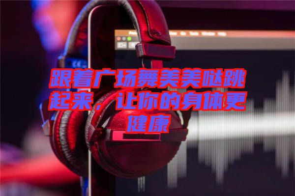 跟著廣場(chǎng)舞美美噠跳起來(lái)，讓你的身體更健康