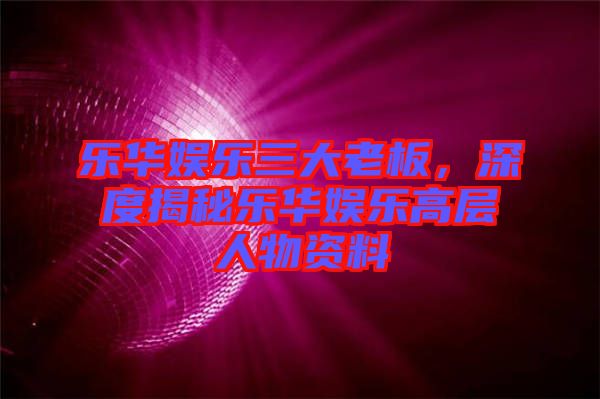 樂華娛樂三大老板，深度揭秘樂華娛樂高層人物資料