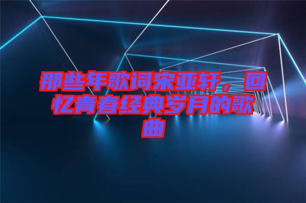 那些年歌詞宋亞軒，回憶青春經(jīng)典歲月的歌曲
