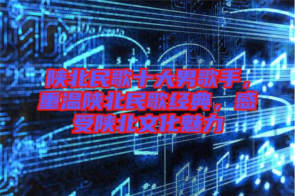 陜北民歌十大男歌手，重溫陜北民歌經(jīng)典，感受陜北文化魅力