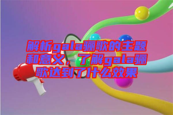 解析gala驪歌的主題和意義，了解gala驪歌達(dá)到了什么效果