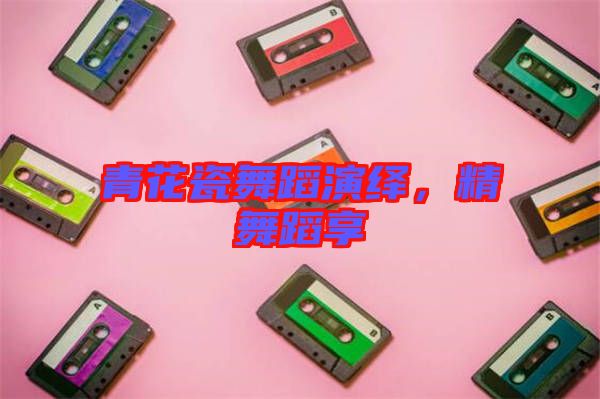 青花瓷舞蹈演繹，精舞蹈享
