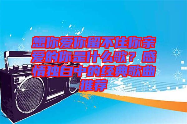 想你愛你留不住你親愛的你是什么歌？感情獨白中的經(jīng)典歌曲推薦