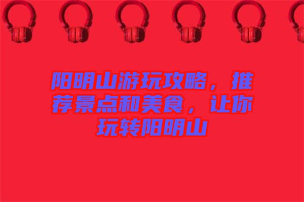 陽明山游玩攻略，推薦景點和美食，讓你玩轉(zhuǎn)陽明山