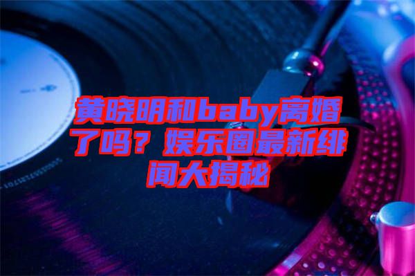 黃曉明和baby離婚了嗎？娛樂圈最新緋聞大揭秘