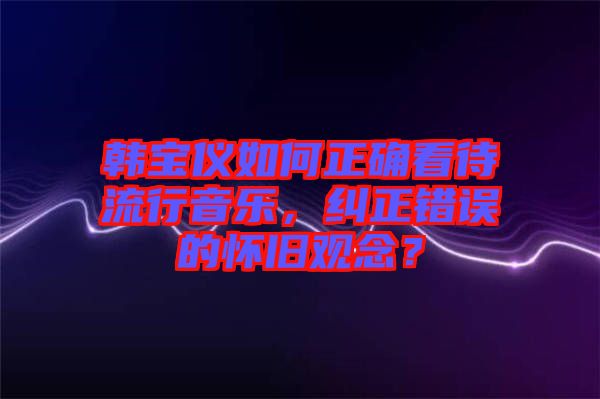 韓寶儀如何正確看待流行音樂(lè)，糾正錯(cuò)誤的懷舊觀念？
