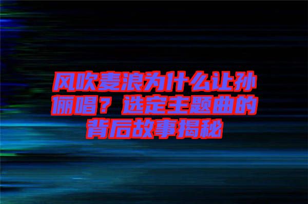 風(fēng)吹麥浪為什么讓孫儷唱？選定主題曲的背后故事揭秘