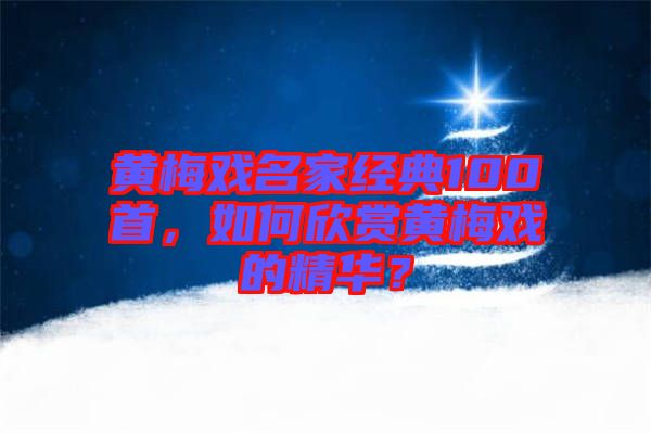 黃梅戲名家經(jīng)典100首，如何欣賞黃梅戲的精華？