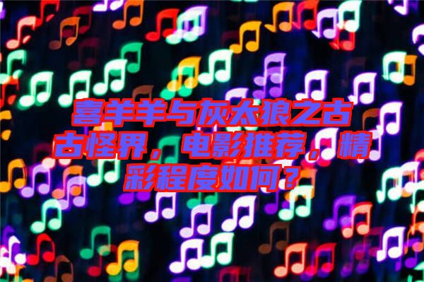 喜羊羊與灰太狼之古古怪界，電影推薦，精彩程度如何？