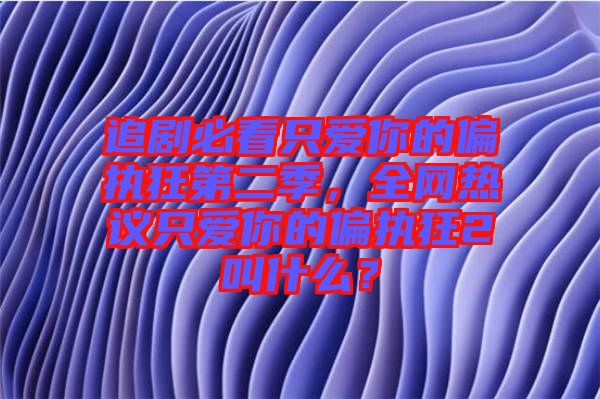追劇必看只愛你的偏執(zhí)狂第二季，全網(wǎng)熱議只愛你的偏執(zhí)狂2叫什么？