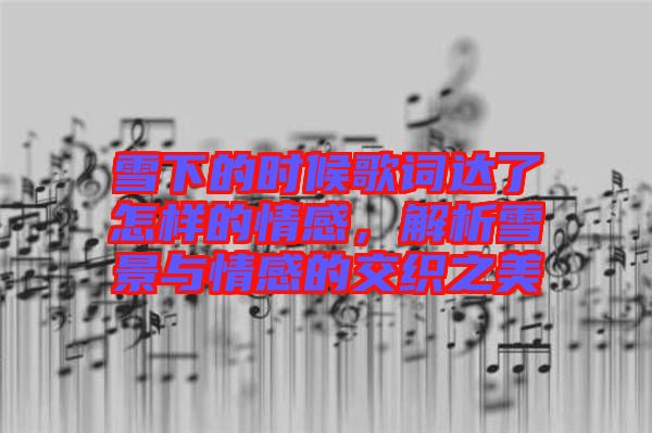 雪下的時候歌詞達了怎樣的情感，解析雪景與情感的交織之美