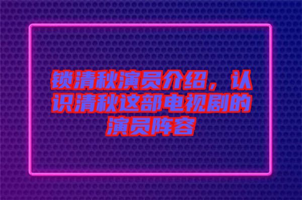 鎖清秋演員介紹，認識清秋這部電視劇的演員陣容