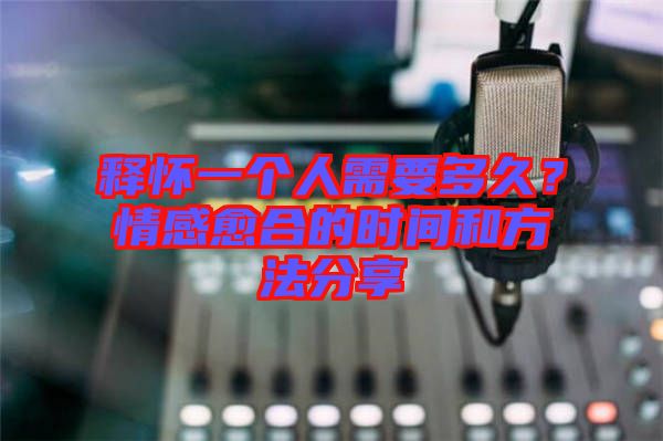 釋懷一個人需要多久？情感愈合的時間和方法分享