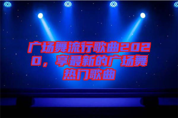 廣場舞流行歌曲2020，享最新的廣場舞熱門歌曲