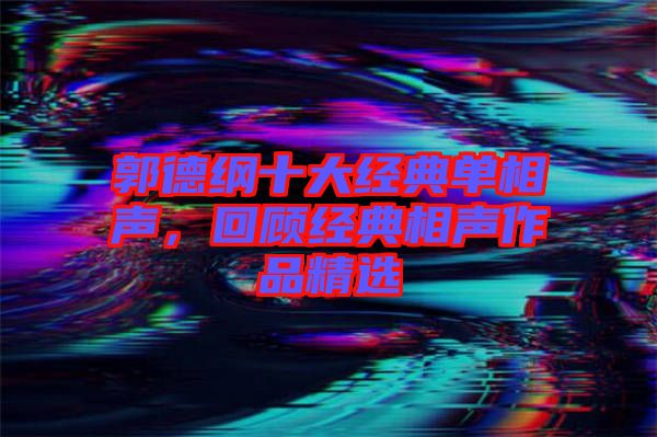 郭德綱十大經典單相聲，回顧經典相聲作品精選