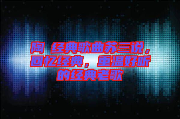陶喆經(jīng)典歌曲蘇三說，回憶經(jīng)典，重溫好聽的經(jīng)典老歌