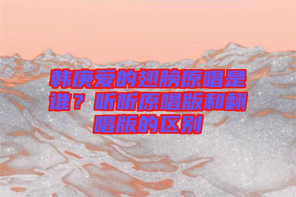 韓庚愛的翅膀原唱是誰？聽聽原唱版和翻唱版的區(qū)別