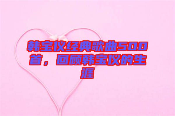 韓寶儀經(jīng)典歌曲500首，回顧韓寶儀的生涯