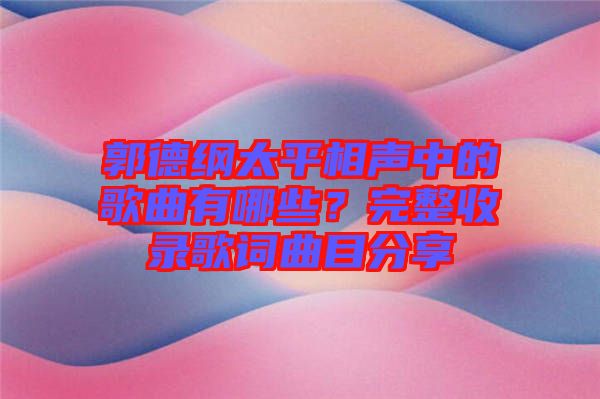 郭德綱太平相聲中的歌曲有哪些？完整收錄歌詞曲目分享