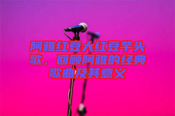 阿雅紅豆大紅豆芋頭歌，回顧阿雅的經(jīng)典歌曲及其意義