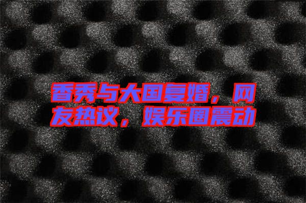 香秀與大國復(fù)婚，網(wǎng)友熱議，娛樂圈震動(dòng)