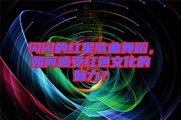 閃閃的紅星歌曲舞蹈，如何感受紅色文化的魅力？
