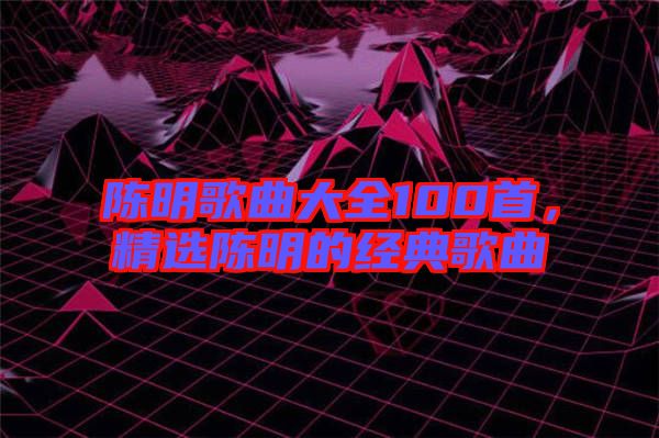 陳明歌曲大全100首，精選陳明的經(jīng)典歌曲