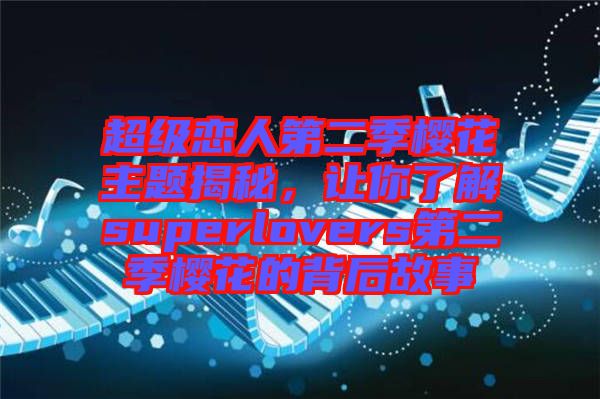 超級(jí)戀人第二季櫻花主題揭秘，讓你了解superlovers第二季櫻花的背后故事