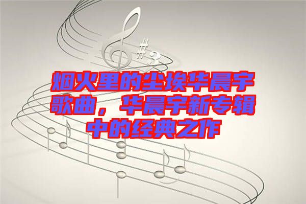 煙火里的塵埃華晨宇歌曲，華晨宇新專(zhuān)輯中的經(jīng)典之作