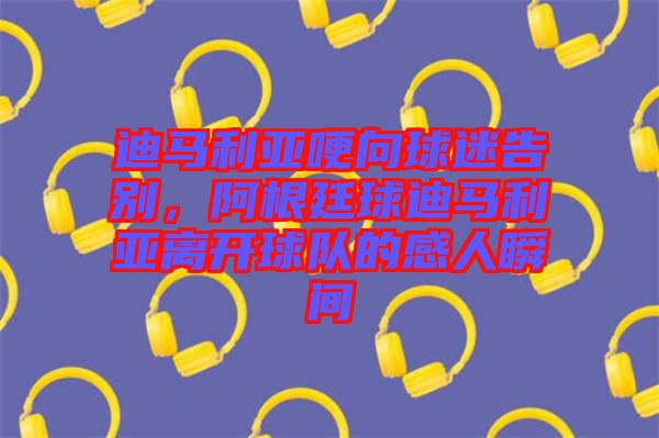 迪馬利亞哽向球迷告別，阿根廷球迪馬利亞離開(kāi)球隊(duì)的感人瞬間