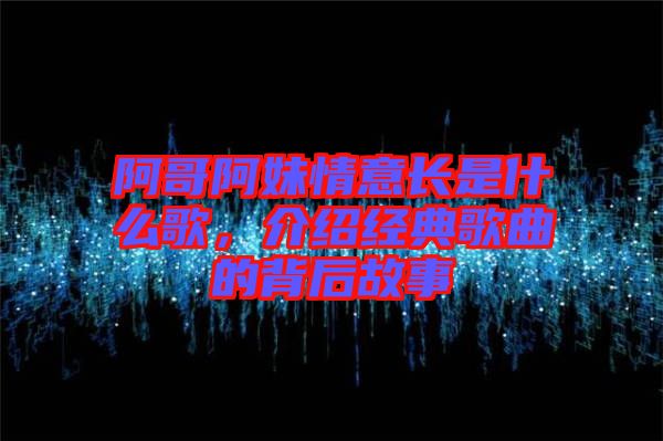 阿哥阿妹情意長是什么歌，介紹經(jīng)典歌曲的背后故事