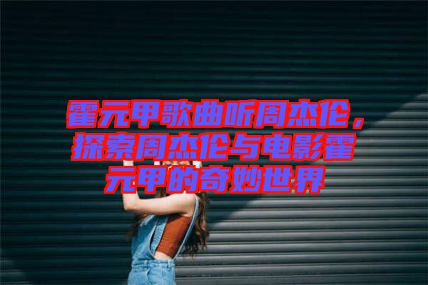 霍元甲歌曲聽周杰倫，探索周杰倫與電影霍元甲的奇妙世界
