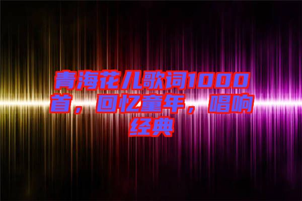 青海花兒歌詞1000首，回憶童年，唱響經典