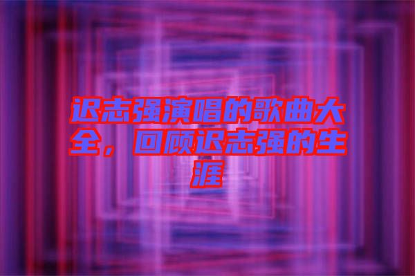 遲志強(qiáng)演唱的歌曲大全，回顧遲志強(qiáng)的生涯
