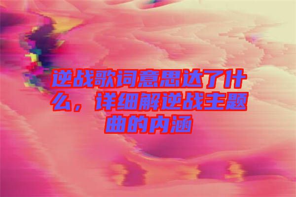 逆戰(zhàn)歌詞意思達了什么，詳細解逆戰(zhàn)主題曲的內(nèi)涵