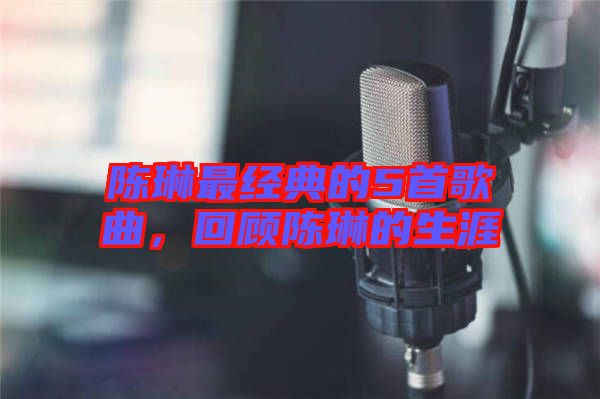 陳琳最經(jīng)典的5首歌曲，回顧陳琳的生涯