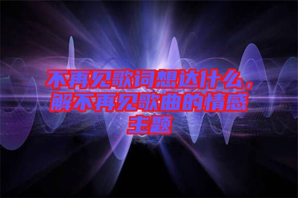 不再見歌詞想達什么，解不再見歌曲的情感主題