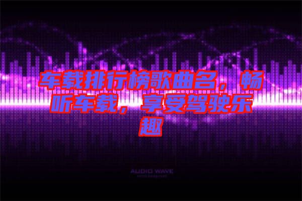 車載排行榜歌曲名，暢聽車載，享受駕駛樂趣